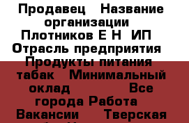Продавец › Название организации ­ Плотников Е.Н, ИП › Отрасль предприятия ­ Продукты питания, табак › Минимальный оклад ­ 17 000 - Все города Работа » Вакансии   . Тверская обл.,Нелидово г.